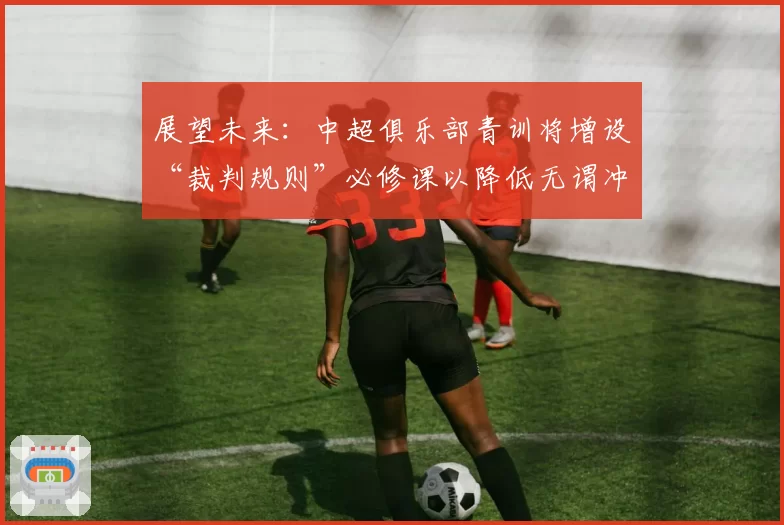 展望未来:中超俱乐部青训将增设“裁判规则”必修课以降低无谓冲突