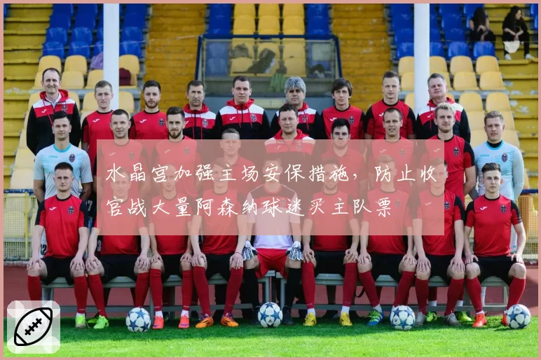 水晶宫加强主场安保措施，防止收官战大量阿森纳球迷买主队票