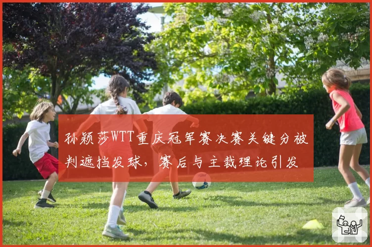 孙颖莎WTT重庆冠军赛决赛关键分被判遮挡发球，赛后与主裁理论引发热议
