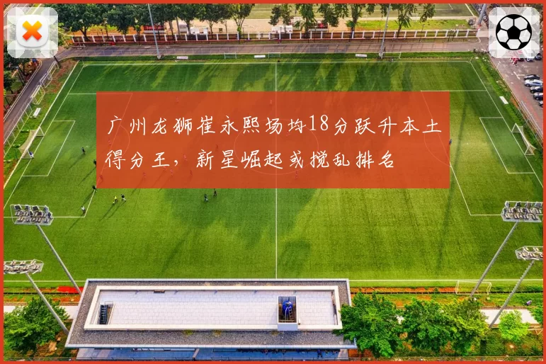 广州龙狮崔永熙场均18分跃升本土得分王，新星崛起或搅乱排名