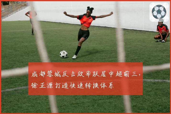 成都蓉城反击效率跃居中超前三,徐正源打造快速转换体系