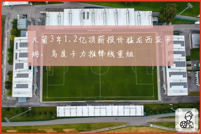 火箭3年1.2亿顶薪报价猛龙西亚卡姆，乌度卡力推锋线重组