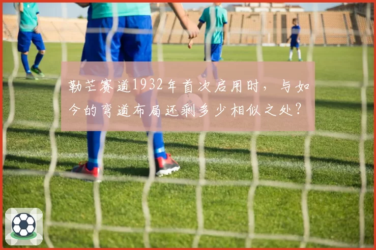 勒芒赛道1932年首次启用时,与如今的弯道布局还剩多少相似之处?