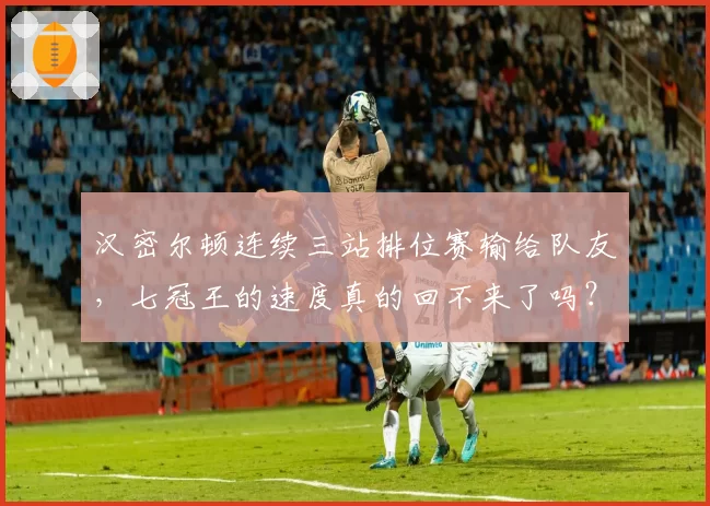 汉密尔顿连续三站排位赛输给队友,七冠王的速度真的回不来了吗?