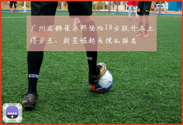 广州龙狮崔永熙场均18分跃升本土得分王，新星崛起或搅乱排名