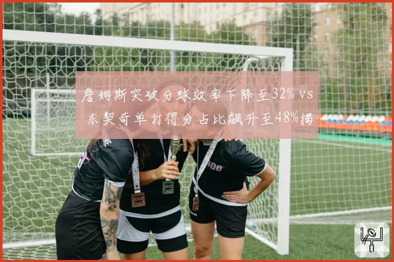 詹姆斯突破分球效率下降至32% vs 东契奇单打得分占比飙升至48%揭示湖人体系危机