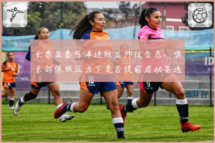 长春亚泰陈洋连败后帅位告急，俱乐部保级压力下是否提前启动备选方案？