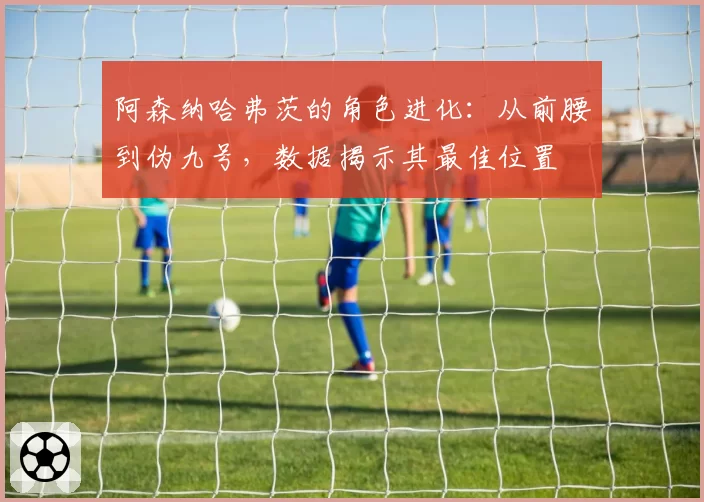 阿森纳哈弗茨的角色进化:从前腰到伪九号,数据揭示其最佳位置