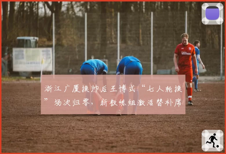 浙江广厦换帅后王博式“七人轮换”场次归零,新教练组激活替补席场均多得21分