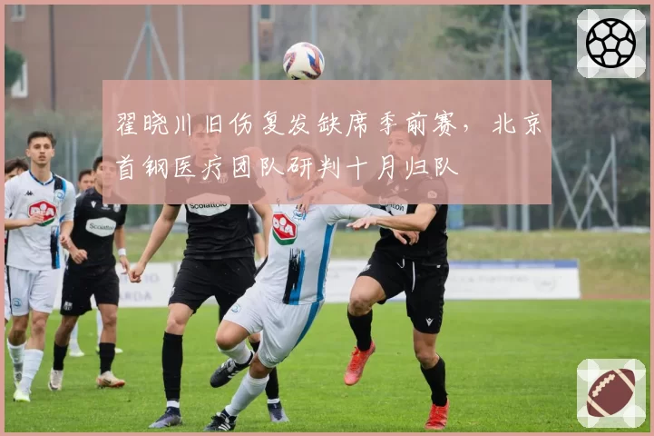 翟晓川旧伤复发缺席季前赛,北京首钢医疗团队研判十月归队