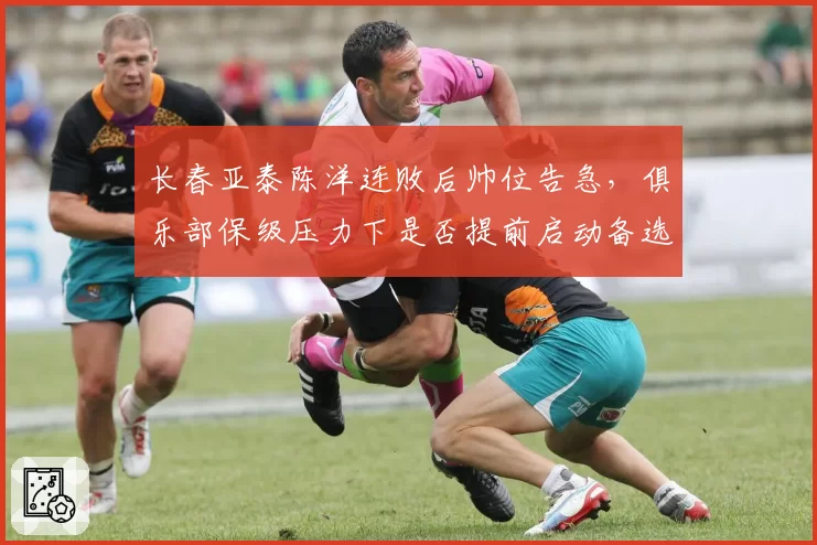 长春亚泰陈洋连败后帅位告急，俱乐部保级压力下是否提前启动备选方案？