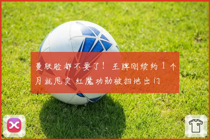曼联脸都不要了！王牌刚续约 1 个月就甩卖 红魔功勋被扫地出门