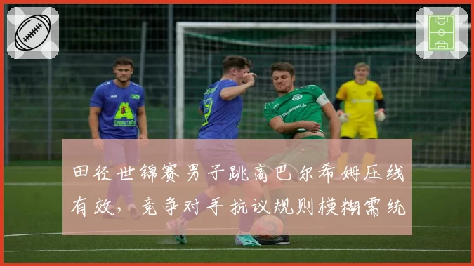 田径世锦赛男子跳高巴尔希姆压线有效,竞争对手抗议规则模糊需统一