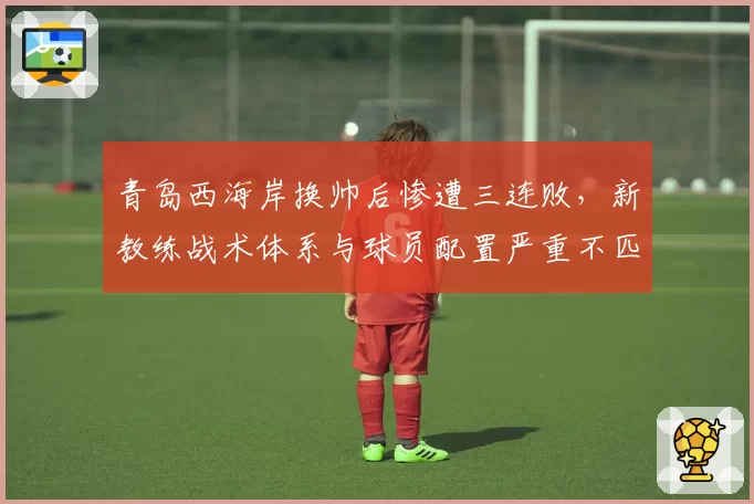青岛西海岸换帅后惨遭三连败,新教练战术体系与球员配置严重不匹配