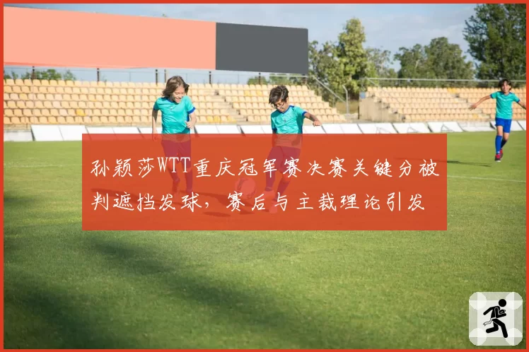 孙颖莎WTT重庆冠军赛决赛关键分被判遮挡发球，赛后与主裁理论引发热议