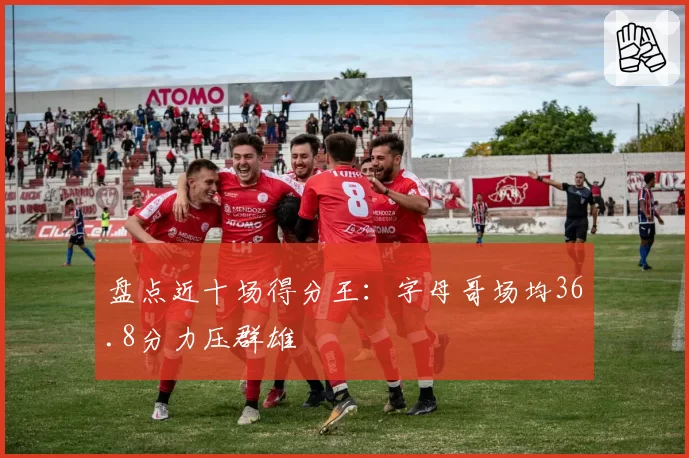 盘点近十场得分王：字母哥场均36.8分力压群雄