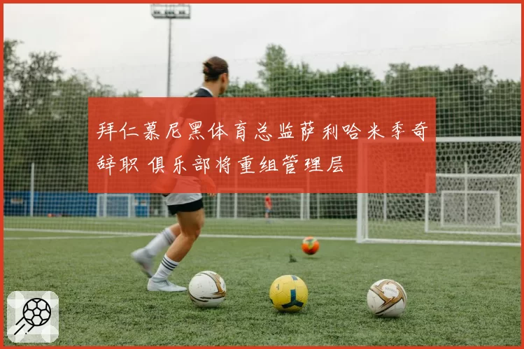 拜仁慕尼黑体育总监萨利哈米季奇辞职 俱乐部将重组管理层