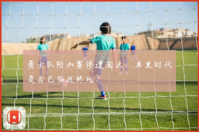 勇士队附加赛惨遭淘汰，库里时代是否已临近终结？