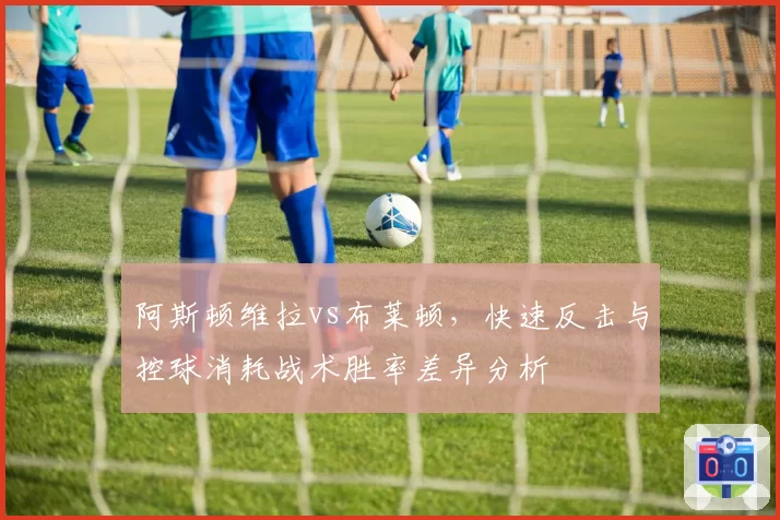 阿斯顿维拉vs布莱顿，快速反击与控球消耗战术胜率差异分析