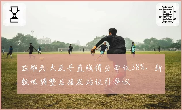 兹维列夫反手直线得分率仅38%，新教练调整后接发站位引争议