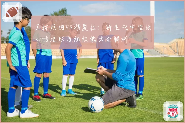 贝林厄姆vs穆夏拉：新生代中场核心的进球与组织能力全解析