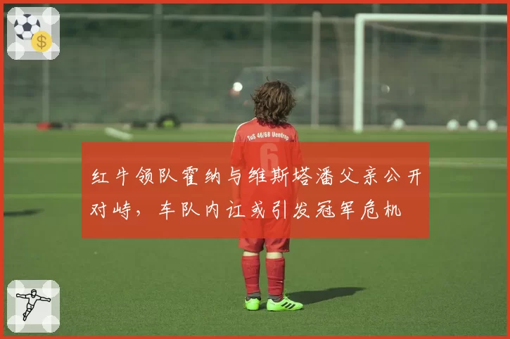 红牛领队霍纳与维斯塔潘父亲公开对峙，车队内讧或引发冠军危机