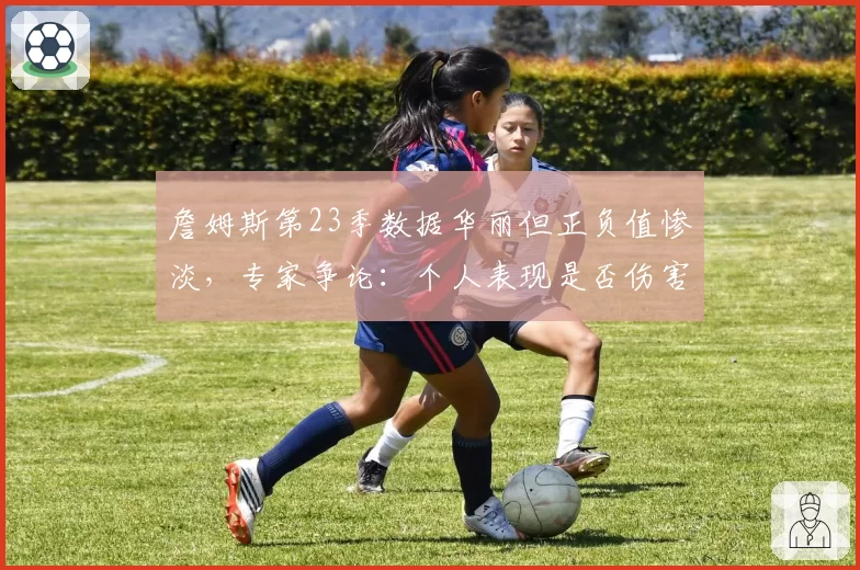 詹姆斯第23季数据华丽但正负值惨淡，专家争论：个人表现是否伤害球队？