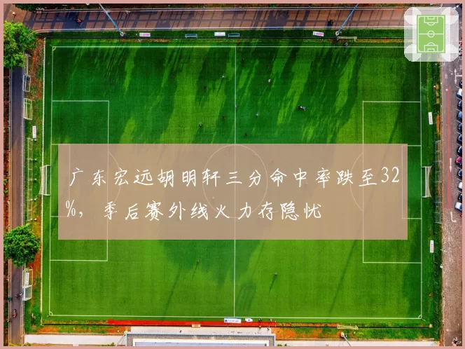 广东宏远胡明轩三分命中率跌至32%,季后赛外线火力存隐忧