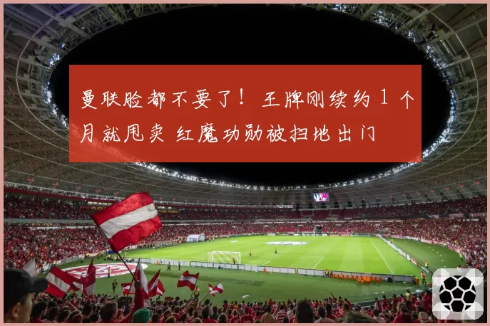 曼联脸都不要了！王牌刚续约 1 个月就甩卖 红魔功勋被扫地出门