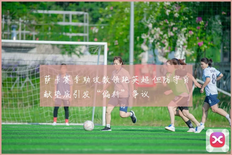 萨卡赛季助攻数领跑英超 但防守贡献垫底引发“偏科”争议