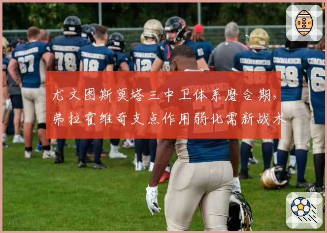 尤文图斯莫塔三中卫体系磨合期，弗拉霍维奇支点作用弱化需新战术方案