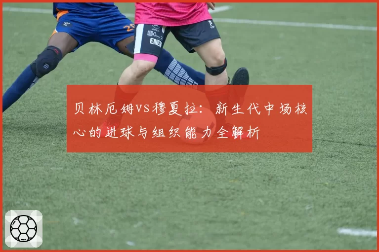 贝林厄姆vs穆夏拉：新生代中场核心的进球与组织能力全解析